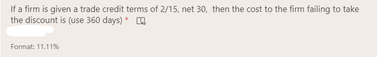 If a firm is given a trade credit terms of 2/15, net 30, then the cost to the firm failing to take
the discount is (use 360 days) *
Format: 11.11%
