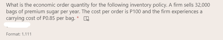 What is the economic order quantity for the following inventory policy. A firm sells 32,000
bags of premium sugar per year. The cost per order is P100 and the firm experiences a
carrying cost of PO.85 per bag. *
Format: 1,111
