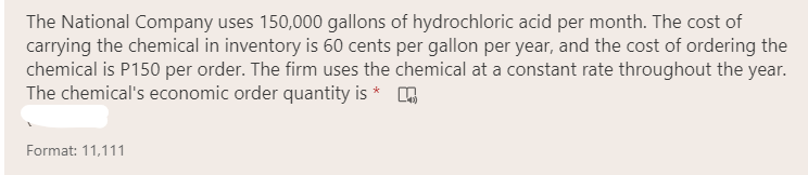 The National Company uses 150,000 gallons of hydrochloric acid per month. The cost of
carrying the chemical in inventory is 60 cents per gallon per year, and the cost of ordering the
chemical is P150 per order. The firm uses the chemical at a constant rate throughout the year.
The chemical's economic order quantity is * A
Format: 11,111
