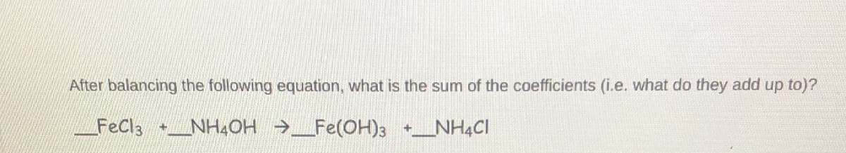 After balancing the following equation, what is the sum of the coefficients (i.e. what do they add up to)?
FeCl3 NH4OH →_Fe(OH)3 +_NH4CI
