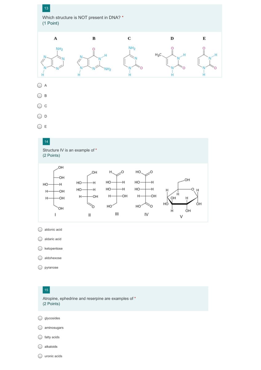 13
Which structure is NOT present in DNA? *
(1 Point)
A
B
D
E
NH2
NH2
H3C.
N-H
//
N'
NH2
H.
H
B
D
14
Structure IV is an example of *
(2 Points)
OH
H.
но.
-OH
но-
-H
но-
-H
HO -H
но
-
но-
-H-
но-
H-
но-
-H
но
H
Он
H-
-O-
H-
-OH-
H-
-OH
H-
-OH
H-
-OH
OH
H.
Он
но
но
HO.
ÓH
II
IV
V
O aldonic acid
O aldaric acid
O ketopentose
O aldohexose
O pyranose
15
Atropine, ephedrine and reserpine are examples of *
(2 Points)
O glycosides
O aminosugars
fatty acids
O alkaloids
O uronic acids
O O O
O O O OO
