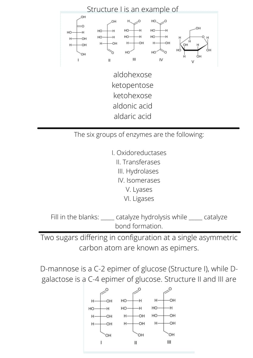 Structure I is an example of
но
H.
HO
но-
FH
HO H
но-
HO-
но —н
но-
но
Он
-OH
H OH
H-
-OH-
-OH
OH
но
H-
-OH
Он
но
но
он
II
IV
V
aldohexose
ketopentose
ketohexose
aldonic acid
aldaric acid
The six groups of enzymes are the following:
I. Oxidoreductases
II. Transferases
II. Hydrolases
IV. Isomerases
V. Lyases
VI. Ligases
Fill in the blanks:
catalyze hydrolysis while
catalyze
bond formation.
Two sugars differing in configuration at a single asymmetric
carbon atom are known as epimers.
D-mannose is a C-2 epimer of glucose (Structure I), while D-
galactose is a C-4 epimer of glucose. Structure Il and IIlI are
H-
-OH
но-
-OH
Но
--
Но-
--
HO H
H-
-OH
H-
-OH
но
-OH
-OH
H
-OH
-OH
Он
OH
OH
II
II
