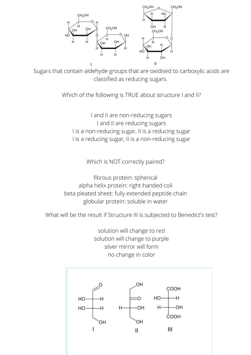 CH2OH
CH2OH
.O.
Но
CH,OH
-O H
H.
OH
CH2OH
OH
CH2OH
-O OH
H
OH
OH
OH
но
H
он
Sugars that contain aldehyde groups that are oxidised to carboxylic acids are
classified as reducing sugars.
Which of the following is TRUE about structure I and II?
I and Il are non-reducing sugars
T and II are reducing sugars
I is a non-reducing sugar, Il is a reducing sugar
I is a reducing sugar, II is a non-reducing sugar
Which is NOT correctly paired?
fibrous protein: spherical
alpha helix protein: right-handed coil
beta pleated sheet: fully extended peptide chain
globular protein: soluble in water
What will be the result if Structure III is subjected to Benedict's test?
solution will change to red
solution will change to purple
silver mirror will form
no change in color
OH
COOH
но
-H
НО—
но
H-
OH
СООН
HO,
II
II
