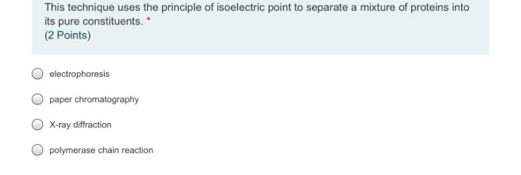 This technique uses the principle of isoelectric point to separate a mixture of proteins into
its pure constituents. *
(2 Points)
electrophoresis
paper chromatography
X-ray diffraction
polymerase chain reaction
