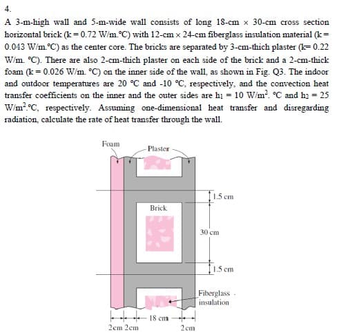 4.
A 3-m-high wall and 5-m-wide wall consists of long 18-cm x 30-cm cross section
horizontal brick (k = 0.72 W/m.°C) with 12-cm x 24-cm fiberglass insulation material (k =
0.043 W/m.°C) as the center core. The bricks are separated by 3-cm-thich plaster (k= 0.22
W/m. °C). There are also 2-cm-thich plaster on each side of the brick and a 2-cm-thick
foam (k = 0.026 W/m. °C) on the inner side of the wall, as shown in Fig. Q3. The indoor
and outdoor temperatures are 20 °C and -10 °C, respectively, and the convection heat
transfer coefficients on the inner and the outer sides are h1 = 10 W/m² °C and h₂ = 25
W/m² °C, respectively. Assuming one-dimensional heat transfer and disregarding
radiation, calculate the rate of heat transfer through the wall.
Foam
Plaster
11.5 cm
Brick
2cm 2cm
18 cm
2cm
30 cm
1.5 cm
Fiberglass.
insulation