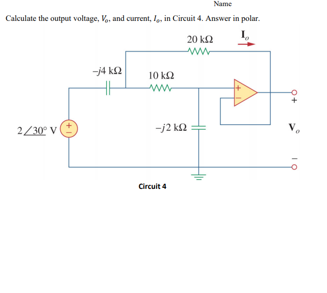 Name
Calculate the output voltage, Vo, and current, I, in Circuit 4. Answer in polar.
20 kΩ
-j4 kQ
10 kΩ
2/30° V
-j2 kQ
Circuit 4
