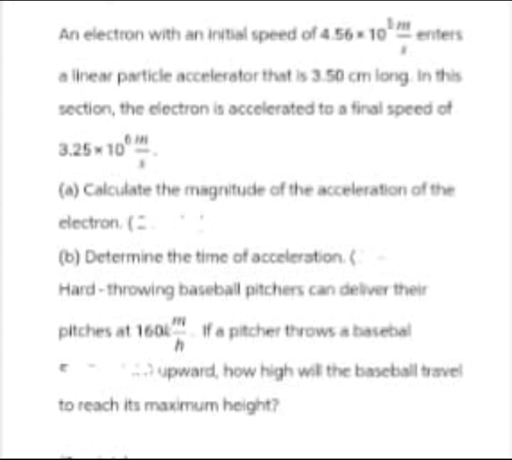 An electron with an initial speed of 4.56×10 enters
a linear particle accelerator that is 3.50 cm long. In this
section, the electron is accelerated to a final speed of
3.25×10
(a) Calculate the magnitude of the acceleration of the
electron. (
(b) Determine the time of acceleration. (
Hard-throwing baseball pitchers can deliver their
pitches at 160 If a pitcher throws a basebal
upward, how high will the baseball travel
to reach its maximum height?