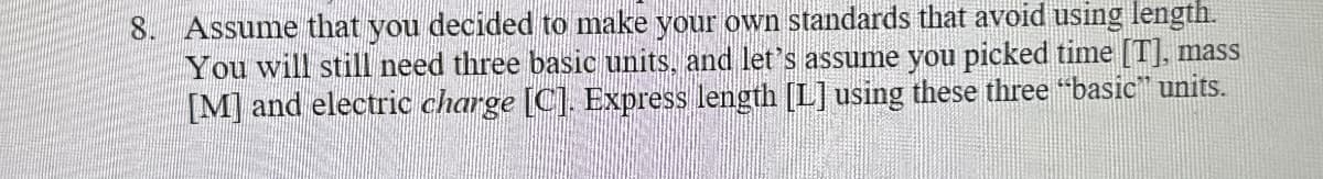 8. Assume that you decided to make your own standards that avoid using length.
You will still need three basic units, and let's assume you picked time [T], mass
[M] and electric charge [C]. Express length [L] using these three "basic” units.