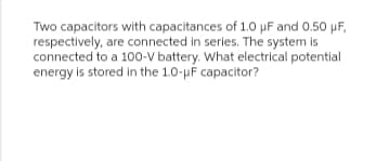 Two capacitors with capacitances of 1.0 µF and 0.50 µF,
respectively, are connected in series. The system is
connected to a 100-V battery. What electrical potential
energy is stored in the 10-μF capacitor?