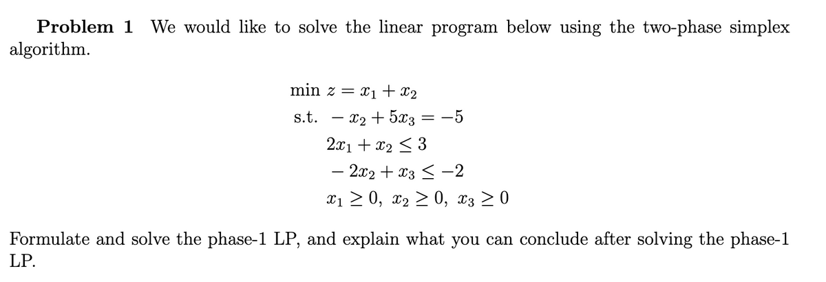 Problem 1 We would like to solve the linear program below using the two-phase simplex
algorithm.
min z = x₁ + x₂
s.t.
- x₂ + 5x3 -5
2x1 + x₂ ≤ 3
− 2x2 + x3 ≤ −2
x₁ ≥ 0, X₂ ≥ 0, 3 ≥ 0
=
Formulate and solve the phase-1 LP, and explain what you can conclude after solving the phase-1
LP.