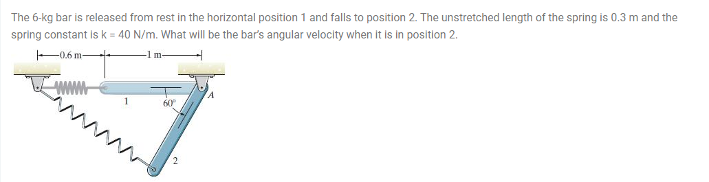 The 6-kg bar is released from rest in the horizontal position 1 and falls to position 2. The unstretched length of the spring is 0.3 m and the
spring constant is k = 40 N/m. What will be the bar's angular velocity when it is in position 2.
-0.6 m-
-1 m-
WWw
60
