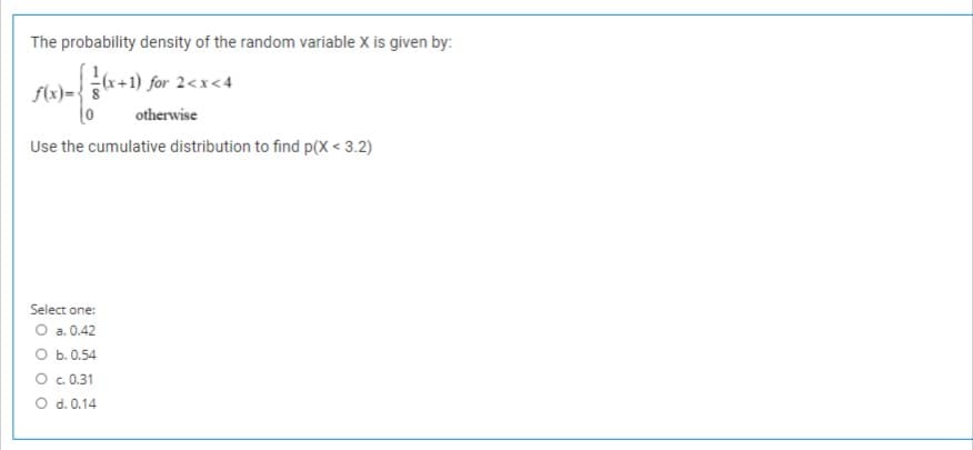 The probability density of the random variable X is given by:
r+1) for 2<x<4
f(x)=-
otherwise
Use the cumulative distribution to find p(X < 3.2)
Select one:
O a.0.42
O b. 0.54
O .0.31
O d. 0.14
