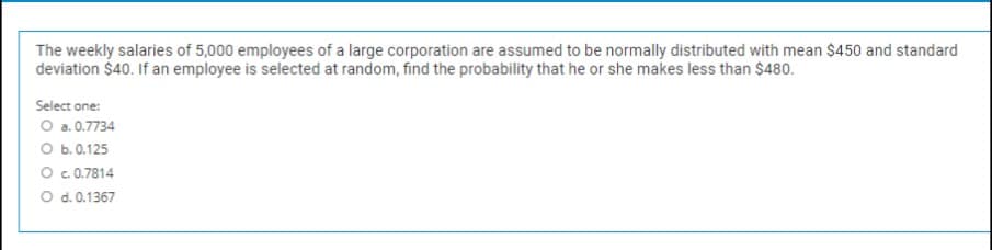 The weekly salaries of 5,000 employees of a large corporation are assumed to be normally distributed with mean $450 and standard
deviation $40. If an employee is selected at random, find the probability that he or she makes less than $480.
Select one:
O a.0.7734
O b.0.125
O c.0.7814
O d. 0.1367
