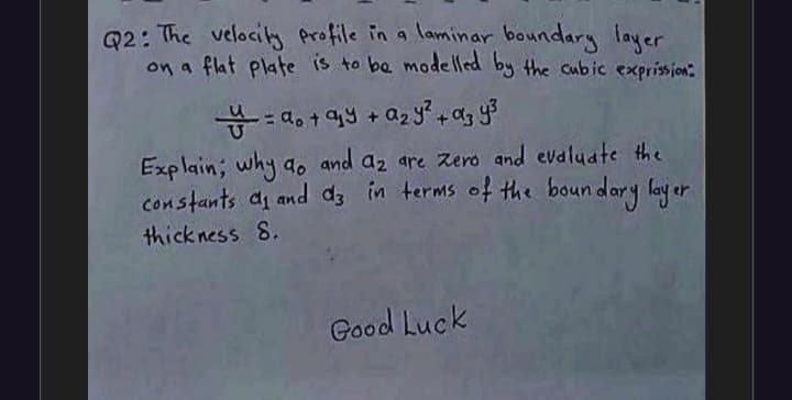 Q2: The velocity profile in a laminar boundary layer
on a flat plate is to ba modelled by the cubic exprission:
Explain; why ao and az are zero and evaluate the
constants ai and d in terms of the boun dary lay er
thick ness 8.
Good Luck
