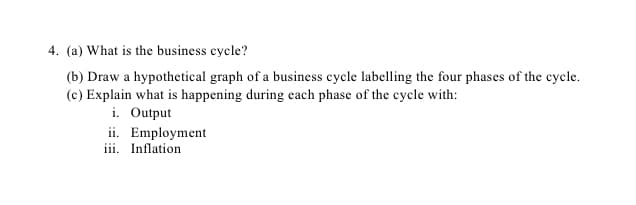 4. (a) What is the business cycle?
(b) Draw a hypothetical graph of a business cycle labelling the four phases of the cycle.
(c) Explain what is happening during each phase of the cycle with:
i. Output
ii. Employment
iii. Inflation
