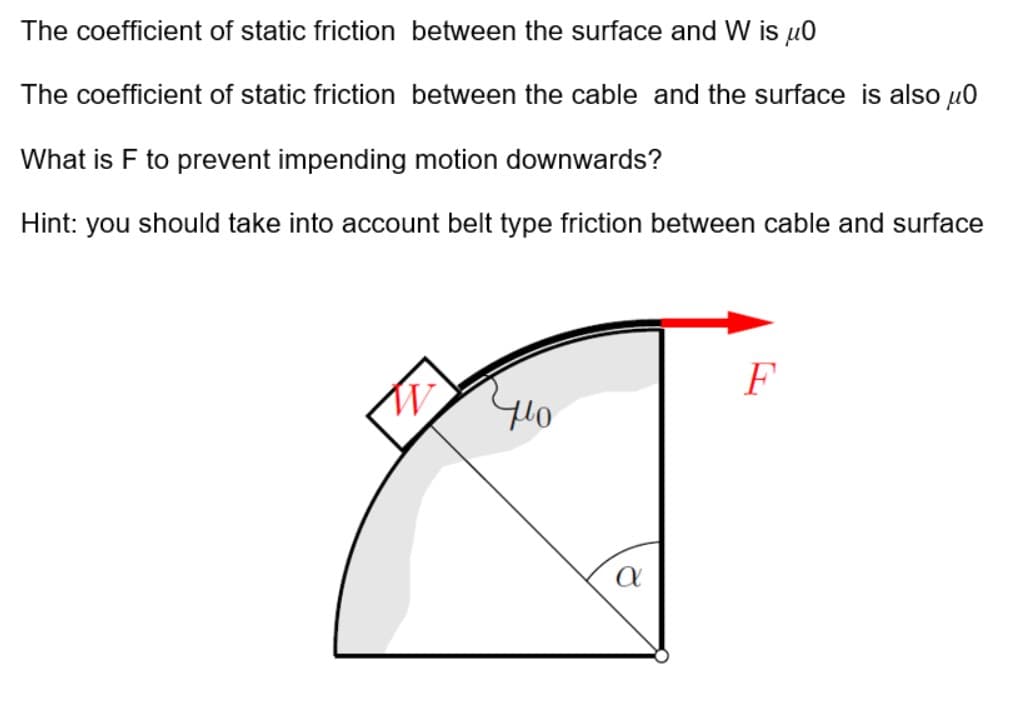 The coefficient of static friction between the surface and W is u0
The coefficient of static friction between the cable and the surface is also µ0
What is F to prevent impending motion downwards?
Hint: you should take into account belt type friction between cable and surface
F
