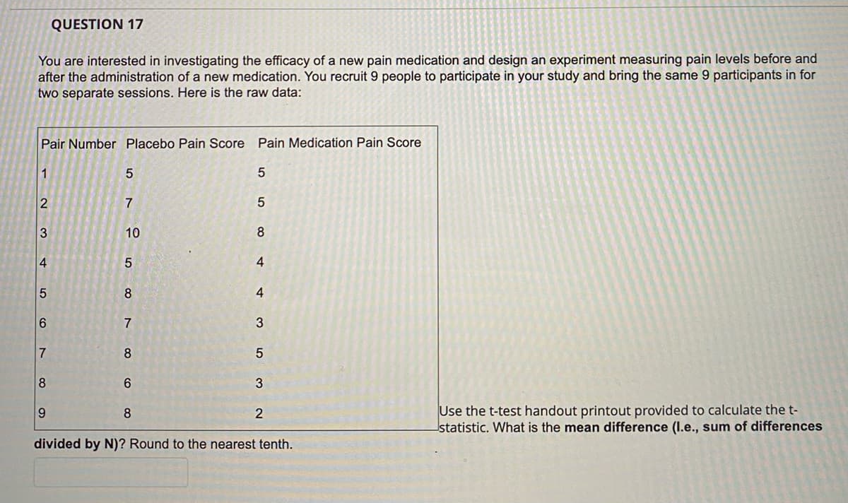 QUESTION 17
You are interested in investigating the efficacy of a new pain medication and design an experiment measuring pain levels before and
after the administration of a new medication. You recruit 9 people to participate in your study and bring the same 9 participants in for
two separate sessions. Here is the raw data:
Pair Number Placebo Pain Score Pain Medication Pain Score
1
2
3
4
5
6
7
8
9
57
10
58
100 co
7
8
6
8
5
5
8
4
4
3
5
3
2
divided by N)? Round to the nearest tenth.
Use the t-test handout printout provided to calculate the t-
statistic. What is the mean difference (I.e., sum of differences