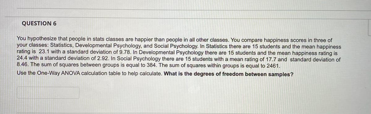 QUESTION 6
You hypothesize that people in stats classes are happier than people in all other classes. You compare happiness scores in three of
your classes: Statistics, Developmental Psychology, and Social Psychology. In Statistics there are 15 students and the mean happiness
rating is 23.1 with a standard deviation of 9.78. In Developmental Psychology there are 15 students and the mean happiness rating is
24.4 with a standard deviation of 2.92. In Social Psychology there are 15 students with a mean rating of 17.7 and standard deviation of
8.46. The sum of squares between groups is equal to 384. The sum of squares within groups is equal to 2461.
Use the One-Way ANOVA calculation table to help calculate. What is the degrees of freedom between samples?