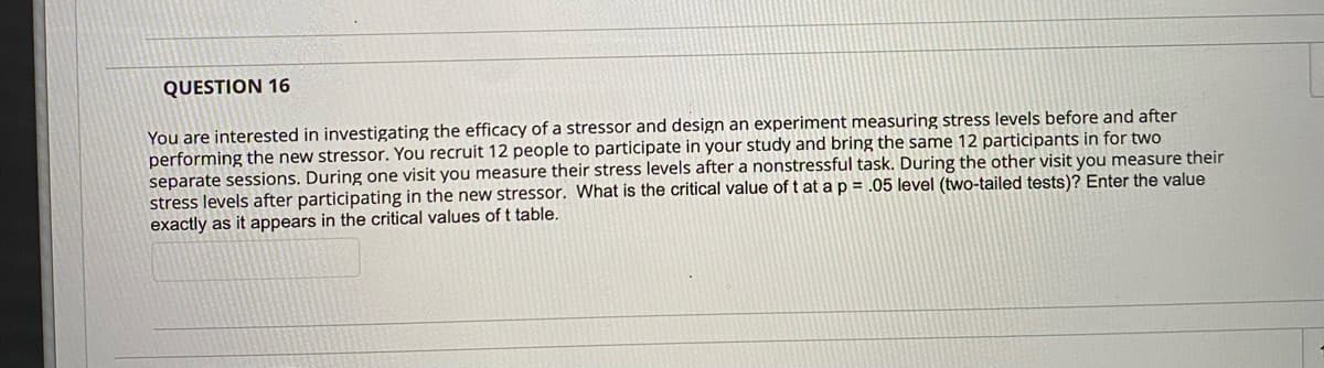 QUESTION 16
You are interested in investigating the efficacy of a stressor and design an experiment measuring stress levels before and after
performing the new stressor. You recruit 12 people to participate in your study and bring the same 12 participants in for two
separate sessions. During one visit you measure their stress levels after a nonstressful task. During the other visit you measure their
stress levels after participating in the new stressor. What is the critical value of t at a p = .05 level (two-tailed tests)? Enter the value
exactly as it appears in the critical values of t table.