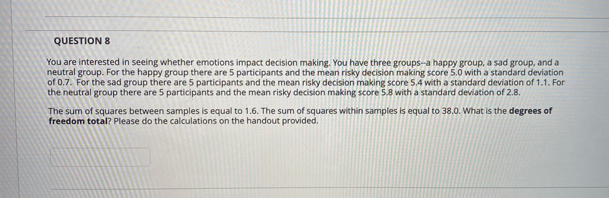 QUESTION 8
You are interested in seeing whether emotions impact decision making. You have three groups--a happy group, a sad group, and a
neutral group. For the happy group there are 5 participants and the mean risky decision making score 5.0 with a standard deviation
of 0.7. For the sad group there are 5 participants and the mean risky decision making score 5.4 with a standard deviation of 1.1. For
the neutral group there are 5 participants and the mean risky decision making score 5.8 with a standard deviation of 2.8.
The sum of squares between samples is equal to 1.6. The sum of squares within samples is equal to 38.0. What is the degrees of
freedom total? Please do the calculations on the handout provided.