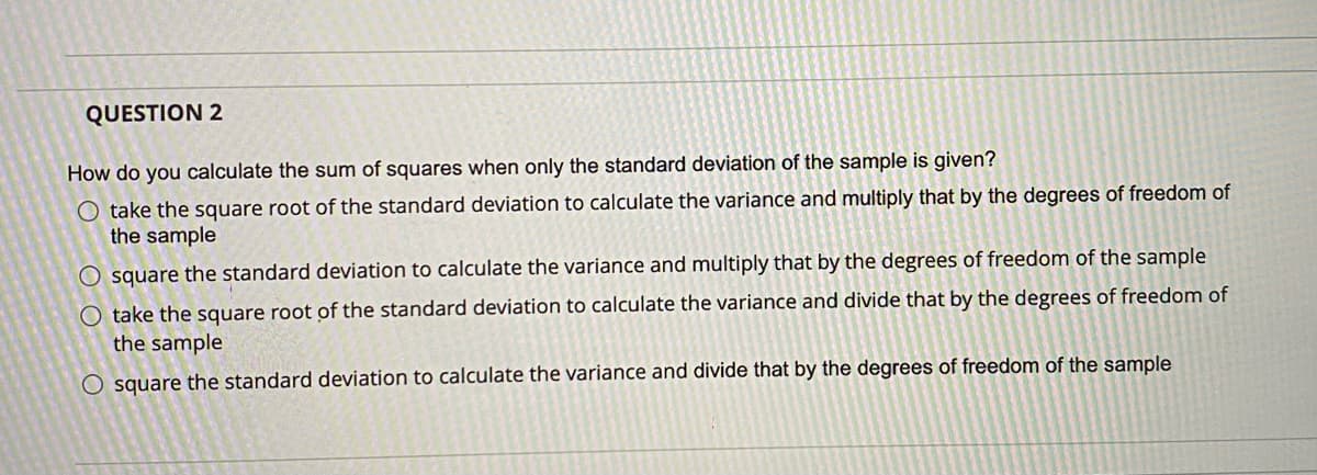 QUESTION 2
How do you calculate the sum of squares when only the standard deviation of the sample is given?
O take the square root of the standard deviation to calculate the variance and multiply that by the degrees of freedom of
the sample
O square the standard deviation to calculate the variance and multiply that by the degrees of freedom of the sample
O take the square root of the standard deviation to calculate the variance and divide that by the degrees of freedom of
the sample
O square the standard deviation to calculate the variance and divide that by the degrees of freedom of the sample