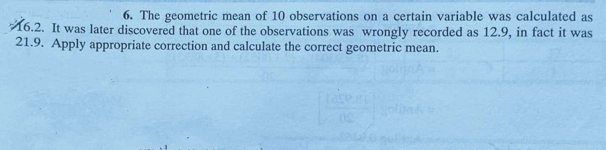 6. The geometric mean of 10 observations on a certain variable was calculated as
16.2. It was later discovered that one of the observations was wrongly recorded as 12.9, in fact it was
21.9. Apply appropriate correction and calculate the correct geometric mean.
ase.
