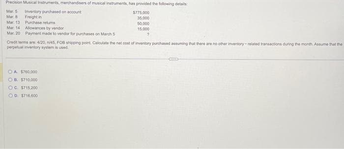 Precision Musical Instruments, merchandisers of musical instruments, has provided the following details:
Inventory purchased on account
$775,000
35,000
Freight in
Purchase returns
50,000
15,000
?
Mar 5
Mar. 8
Mar. 13
Mar. 14
Allowances by vendor
Mar. 20 Payment made to vendor for purchases on March 5
Credit terms are: 4/20, n/45, FOB shipping point. Calculate the net cost of inventory purchased assuming that there are no other inventory-related transactions during the month. Assume that the
perpetual inventory system is used.
OA. $760,000
OB. $710,000
OC. $715,200
OD. $716,600
m