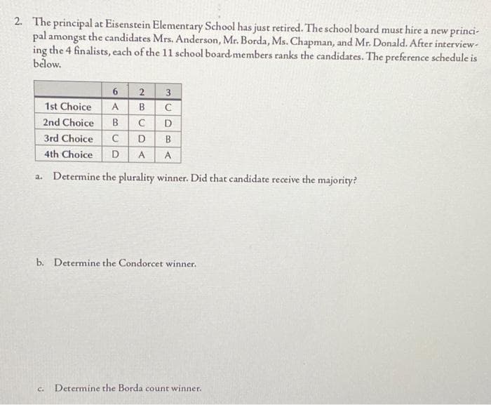 2. The principal at Eisenstein Elementary School has just retired. The school board must hire a new princi-
pal amongst the candidates Mrs. Anderson, Mr. Borda, Ms. Chapman, and Mr. Donald. After interview-
ing the 4 finalists, each of the 11 school board members ranks the candidates. The preference schedule is
below.
6 2
1st Choice A B
C
2nd Choice B
с
D
3rd Choice
C D B
4th Choice D A A
a. Determine the plurality winner. Did that candidate receive the majority?
BU
لي
b. Determine the Condorcet winner.
C. Determine the Borda count winner.