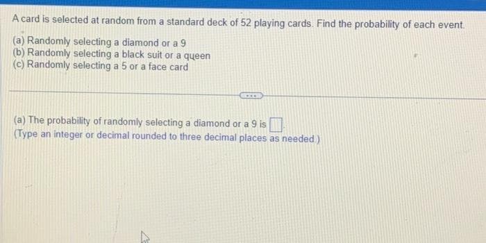 A card is selected at random from a standard deck of 52 playing cards. Find the probability of each event.
(a) Randomly selecting a diamond or a 9
(b) Randomly selecting a black suit or a queen
(c) Randomly selecting a 5 or a face card
(a) The probability of randomly selecting a diamond or a 9 is
(Type an integer or decimal rounded to three decimal places as needed.)
4