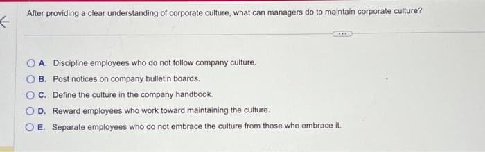 ←
After providing a clear understanding of corporate culture, what can managers do to maintain corporate culture?
***
A. Discipline employees who do not follow company culture.
B. Post notices on company bulletin boards.
OC. Define the culture in the company handbook.
O D. Reward employees who work toward maintaining the culture.
O E. Separate employees who do not embrace the culture from those who embrace it.
