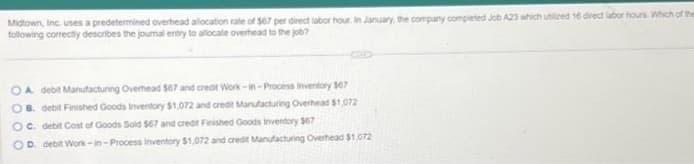 Midtown, Inc. uses a predetermined overhead allocation rate of $67 per direct labor hour. In January, the company completed Job A23 which utilized 16 direct labor hours. Which of the
following correctly describes the journal entry to allocate overhead to the job?
OA debit Manufacturing Overhead $67 and credit Work-in-Process Inventory $67
B. debit Finished Goods Inventory $1,072 and credit Manufacturing Overhead $1,072
OC. debit Cost of Goods Sold $67 and credit Finished Goods Inventory $67
D. debit Work-in-Process Inventory $1,072 and credit Manufacturing Overhead $1,072
0000