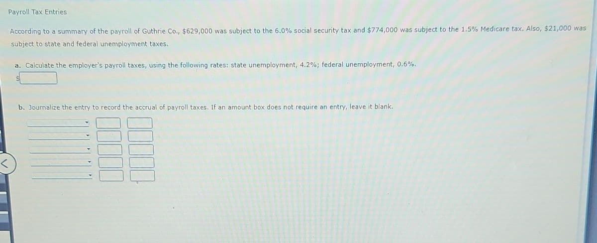 Payroll Tax Entries
According to a summary of the payroll of Guthrie Co., $629,000 was subject to the 6.0% social security tax and $774,000 was subject to the 1.5% Medicare tax. Also, $21,000 was
subject to state and federal unemployment taxes.
a. Calculate the employer's payroll taxes, using the following rates: state unemployment, 4.2%; federal unemployment, 0.6%.
b. Journalize the entry to record the accrual of payroll taxes. If an amount box does not require an entry, leave it blank.