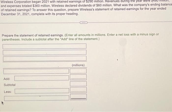 Wireless Corporation began 2021 with retained earnings of $290 million. Revenues during the year
and expenses totaled $360 million. Wireless declared dividends of $60 million. What was the company's ending balance
of retained earnings? To answer this question, prepare Wireless's statement of retained earnings for the year ended
December 31, 2021, complete with its proper heading.
Prepare the statement of retained earnings. (Enter all amounts in millions. Enter a net loss with a minus sign or
parentheses. Include a subtotal after the "Add" line of the statement.)
Add:
Subtotal
Less:
(millions)