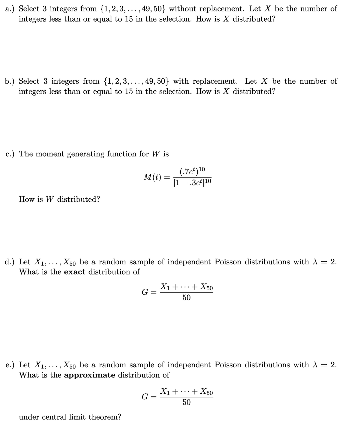 a.) Select 3 integers from {1, 2, 3, ..., 49, 50} without replacement. Let X be the number of
integers less than or equal to 15 in the selection. How is X distributed?
b.) Select 3 integers from {1,2,3,..., 49, 50} with replacement. Let X be the number of
integers less than or equal to 15 in the selection. How is X distributed?
c.) The moment generating function for W is
How is W distributed?
M(t) =
under central limit theorem?
d.) Let X₁,..., X50 be a random sample of independent Poisson distributions with λ = 2.
What is the exact distribution of
G =
=
G =
(.7et) 10
[1.3et] 10
=
e.) Let X₁,..., X50 be a random sample of independent Poisson distributions with λ = 2.
What is the approximate distribution of
X₁ +
+ X50
50
X₁ +
+ X50
50