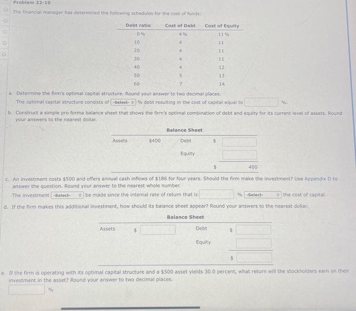 Problem 22-10
The financial manager has determined the following schedules for the cost of funds:
Cost of Debt
Debt ratio
0%
10
20
30
40
50
60
Assets
4
4
$400
Assets
4
4
5
a. Determine the firm's optimal capital structure. Round your answer to two decimal places.
The optimal capital structure consists of -Select- % debt resulting in the cost of capital equal to
7
b. Construct a simple pro forma balance sheet that shows the firm's optimal combination of debt and equity for its current level of assets. Round
your answers to the nearest dollar..
Balance Sheet
Cost of Equity
11%)
11
11
11
12
13
14
Debt
Equity
%.
$
400
c. An investment costs $500 and offers annual cash inflows of $186 for four years. Should the firm make the investment? Use Appendix D to
answer the question. Round your answer to the nearest whole number..
The Investment -Select-
be made since the internal rate of return that is
% -Select-
o the cost of capital.
d. If the firm makes this additional investment, how should its balance sheet appear? Round your answers to the nearest dollar.
Balance Sheet
Debt
Equity
e. If the firm is operating with its optimal capital structure and a $500 asset yields 30.0 percent, what return will the stockholders earn on their
investment in the asset? Round your answer to two decimal places.
%