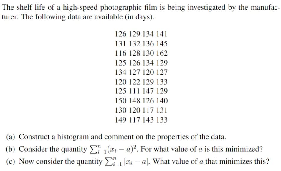 The shelf life of a high-speed photographic film is being investigated by the manufac-
turer. The following data are available (in days).
126 129 134 141
131 132 136 145
116 128 130 162
125 126 134 129
134 127 120 127
120 122 129 133
125 111 147 129
150 148 126 140
130 120 117 131
149 117 143 133
(a) Construct a histogram and comment on the properties of the data.
(b) Consider the quantity ₁ (xi - a)². For what value of a is this minimized?
(c) Now consider the quantity 1 x - al. What value of a that minimizes this?