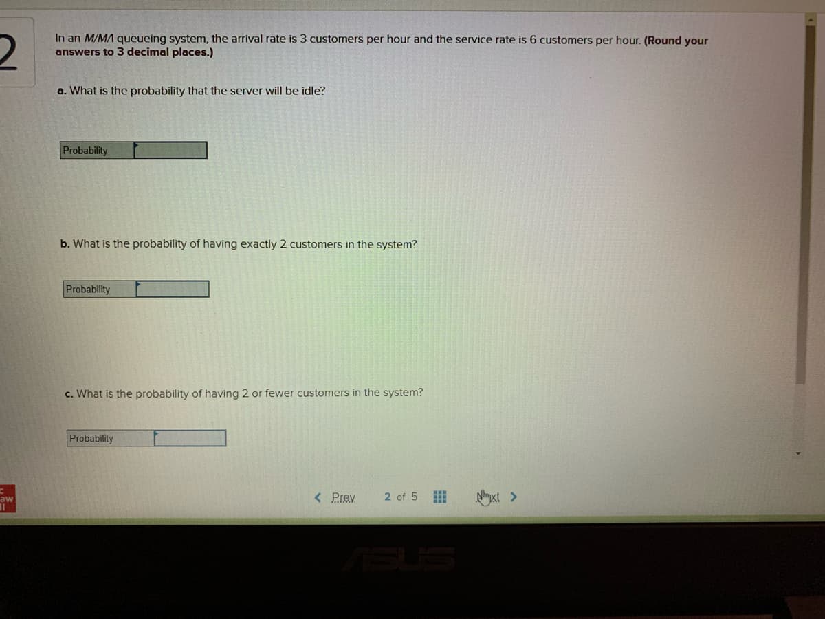 In an M/MA queueing system, the arrival rate is 3 customers per hour and the service rate is 6 customers per hour. (Round your
answers to 3 decimal places.)
a. What is the probability that the server willI be idle?
Probability
b. What is the probability of having exactly 2 customers in the system?
Probability
c. What is the probability of having 2 or fewer customers in the system?
Probability
< Prev
2 of 5
Nyxt >
aw
ASUS
