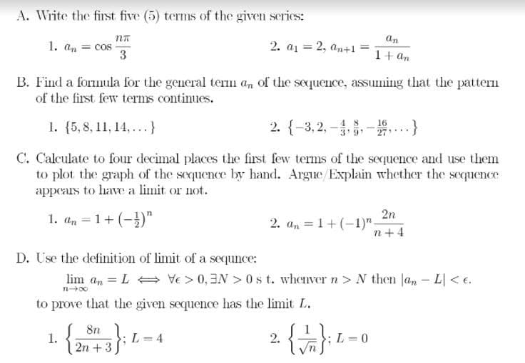 A. Write the first five (5) terms of the given series:
an
1. an = cos
3
2. a1 = 2, an+1
1+ an
B. Find a formula for the general term an of the sequence, assuming that the pattern
of the first few terms continues.
1. {5, 8, 11, 14,...}
2. {-3, 2, -,-..}
4 8
C. Calculate to four decimal places the first few terms of the sequence and use them
to plot the graph of the sequence by hand. Argue/Explain whether the sequence
appears to have a limit or not.
2n
1. a, = 1+ (-)"
2. an = 1+(-1)"-
n+ 4
D. Use the definition of limit of a sequnce:
lim a, = L = Ve > 0,3N > 0s t. whenver n > N then Jan - L < e.
to prove that the given sequence has the limit L.
1. {}-
8n
L = 4
2.
;L =0
2n + 3
