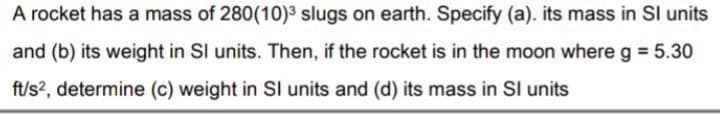 A rocket has a mass of 280(10)3 slugs on earth. Specify (a). its mass in SI units
and (b) its weight in SI units. Then, if the rocket is in the moon where g = 5.30
ft/s?, determine (c) weight in Sl units and (d) its mass in SI units
