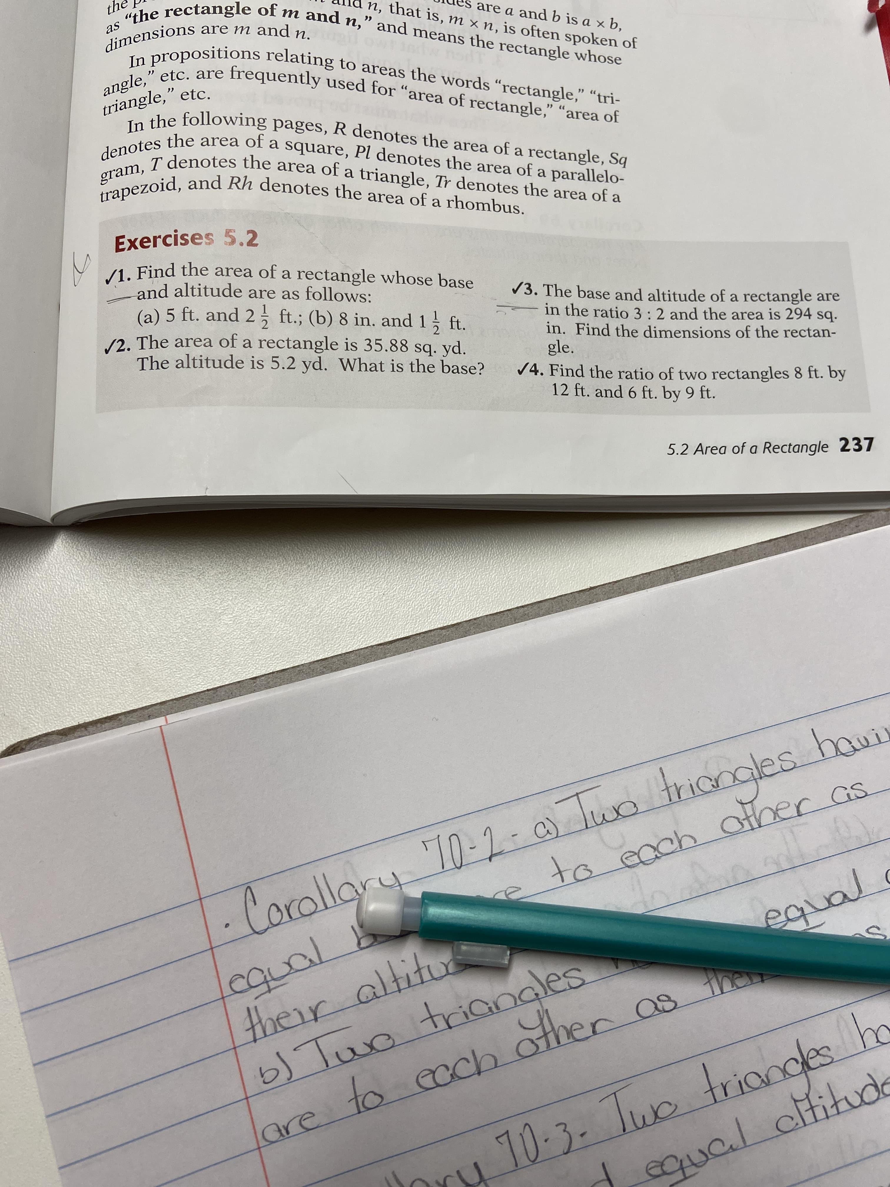 are a and b is a x b,
n, that is, m × n, is often spoken of
dimensions are m and n
rOpositions relating to areas the words "rectangle," "tri-
frequently used for “area of rectangle," "area of
angle," etc. are
triangle," etc.
the following pages, R denotes the area of a rectangle, Sq
area of
T denotes the area of a triangle, Tr denotes the area of a
denotes the
a square,
Pl denotes the area of a parallelo-
graezoid, and Rh denotes the area of a rhombus.
Exercises 5.2
/1. Find the area of a rectangle whose base
and altitude are as follows:
(a) 5 ft. and 2, ft.; (b) 8 in. and 1 ft.
/3. The base and altitude of a rectangle are
2
/2. The area of a rectangle is 35.88 sq. yd.
in the ratio 3:2 and the area is 294 sq.
in. Find the dimensions of the rectan-
gle.
/4. Find the ratio of two rectangles 8 ft. by
12 ft. and 6 ft. by 9 ft.
The altitude is 5.2 yd. What is the base?
5.2 Area of a Rectangle 237
atronglesh
to eachOther as
-Corollary 10-2- 0) luo
b) Tuo triangles
are to ecch other as
to ccch
their altitu
10-3-
qual cifitude
