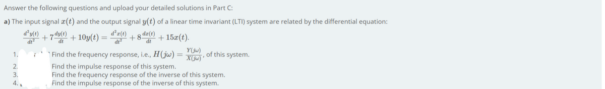 Answer the following questions and upload your detailed solutions in Part C:
a) The input signal x(t) and the output signal y(t) of a linear time invariant (LTI) system are related by the differential equation:
d²y(t)
dt?
7 dyle)
+ 10y(t)
d²r(t)
dt²
+8 dz€) + 15x(t).
dt
dt
Y(ju)
1.
| Find the frequency response, i.e., H(jw) =
X(jw) '
of this system.
Find the impulse response of this system.
Find the frequency response of the inverse of this system.
Find the impulse response of the inverse of this system.
2.
3.
4. L
