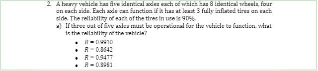 2. A heavy vehicle has five identical axles each of which has 8 identical wheels, four
on each side. Each axle can function if it has at least 3 fully inflated tires on each
side. The reliability of each of the tires in use is 90%.
a) If three out of five axles must be operational for the vehicle to function, what
is the reliability of the vehicle?
• R= 0.9910
R = 0.8642
R = 0.9477
R = 0.8981
