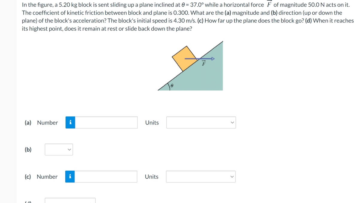 In the figure, a 5.20 kg block is sent sliding up a plane inclined at 0 = 37.0° while a horizontal force F of magnitude 50.0 N acts on it.
The coefficient of kinetic friction between block and plane is 0.300. What are the (a) magnitude and (b) direction (up or down the
plane) of the block's acceleration? The block's initial speed is 4.30 m/s. (c) How far up the plane does the block go? (d) When it reaches
its highest point, does it remain at rest or slide back down the plane?
(a)
Number
i
Units
(b)
(c) Number
i
Units
