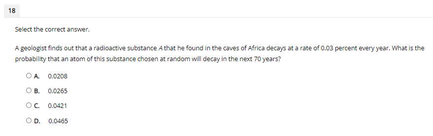 18
Select the correct answer.
A geologist finds out that a radioactive substance A that he found in the caves of Africa decays at a rate of 0.03 percent every year. What is the
probability that an atom of this substance chosen at random will decay in the next 70 years?
O A. 0.0208
O B.
0.0265
OC.
0.0421
OD.
0.0465
