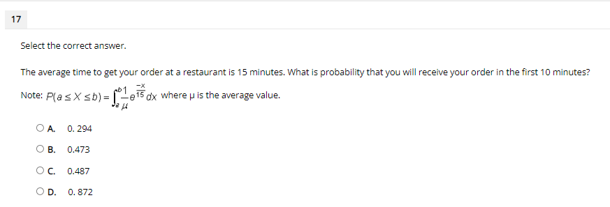 17
Select the correct answer.
The average time to get your order at a restaurant is 15 minutes. What is probability that you will receive your order in the first 10 minutes?
-X
Note: P(asX sb) =
-e15 dx where u is the average value.
OA.
0. 294
OB.
0.473
OC.
0.487
OD.
0. 872
