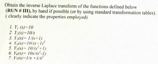 Obtain the inverse Laplace transform of the functions defined below
(RUN # III), by hand if possible (or by using standard transformation tables).
( clearly indicate the properties employed)
1. Y, (s)-10
2. Y:(s)=10/s
3. Y(s) 1/(s+1)
4 Ys)=10(s+ 1が
5. Ys(s) 10/(s+1)
6. Ye(s)= 10s/(s-1)
7. Y(s)-1/s +1/s
