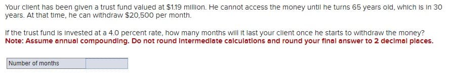 Your client has been given a trust fund valued at $1.19 million. He cannot access the money until he turns 65 years old, which is in 30
years. At that time, he can withdraw $20,500 per month.
If the trust fund is invested at a 4.0 percent rate, how many months will it last your client once he starts to withdraw the money?
Note: Assume annual compounding. Do not round Intermediate calculations and round your final answer to 2 decimal places.
Number of months