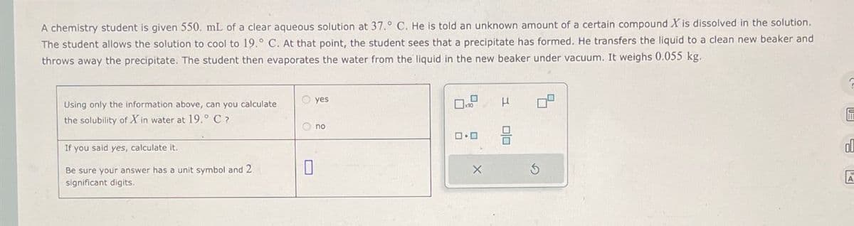 A chemistry student is given 550. mL of a clear aqueous solution at 37.° C. He is told an unknown amount of a certain compound X is dissolved in the solution.
The student allows the solution to cool to 19.° C. At that point, the student sees that a precipitate has formed. He transfers the liquid to a clean new beaker and
throws away the precipitate. The student then evaporates the water from the liquid in the new beaker under vacuum. It weighs 0.055 kg.
Using only the information above, can you calculate
the solubility of Xin water at 19.° C ?
If you said yes, calculate it.
Be sure your answer has a unit symbol and 2
significant digits.
O yes
Ono
0
ロ･ロ
X
H
ola
0
S
10
ol