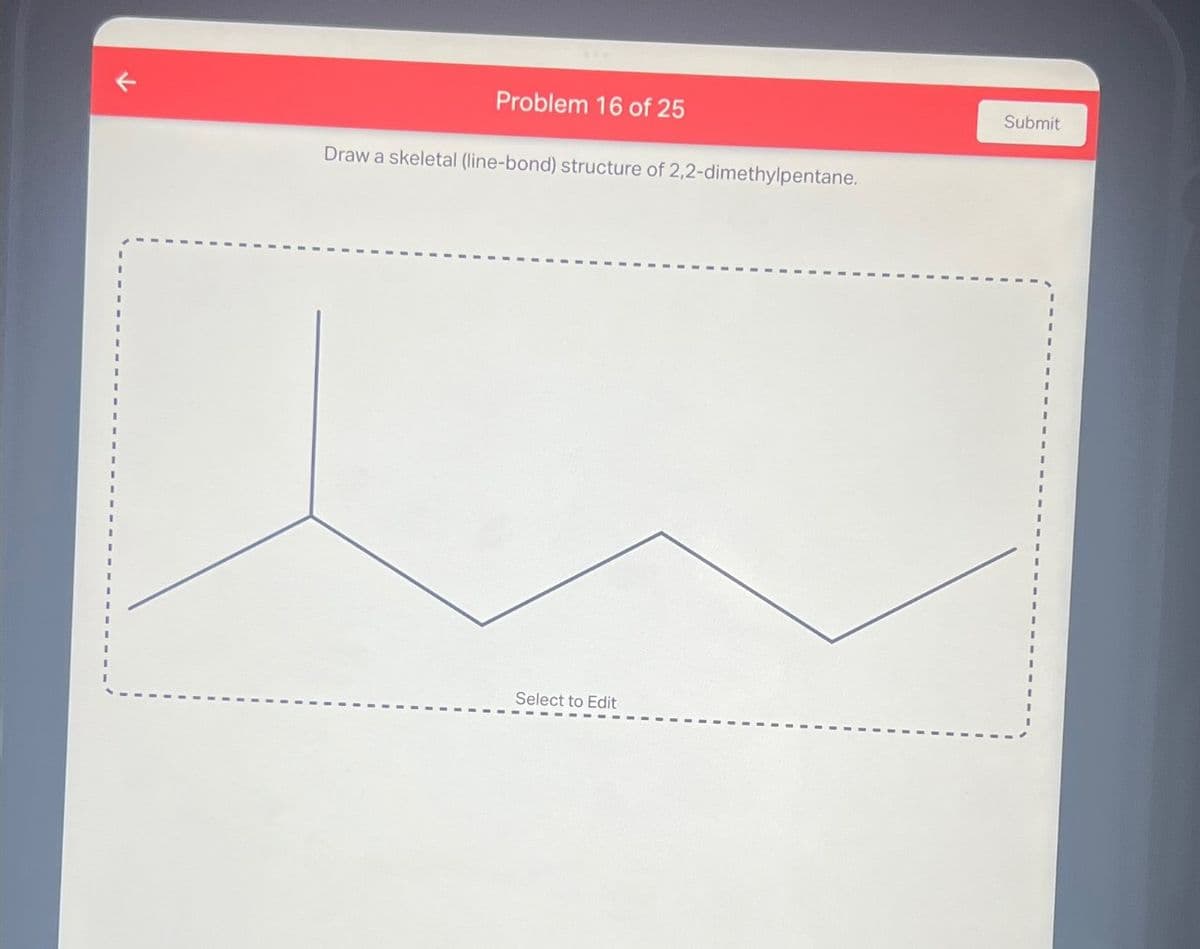 Problem 16 of 25
Draw a skeletal (line-bond) structure of 2,2-dimethylpentane.
Select to Edit
Submit