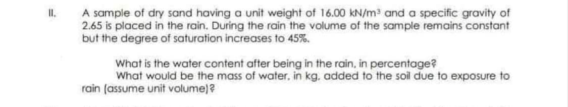 II.
A sample of dry sand having a unit weight of 16.00 kN/m³ and a specific gravity of
2.65 is placed in the rain. During the rain the volume of the sample remains constant
but the degree of saturation increases to 45%.
What is the water content after being in the rain, in percentage?
What would be the mass of water. in kg, added to the soil due to exposure to
rain (assume unit volume)?